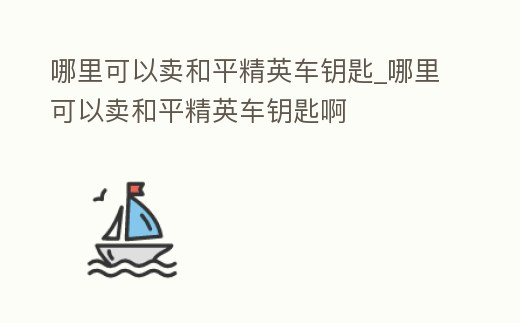 哪里可以賣和平精英車鑰匙_哪里可以賣和平精英車鑰匙啊