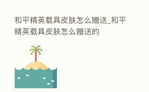 和平精英載具皮膚怎么贈送_和平精英載具皮膚怎么贈送的