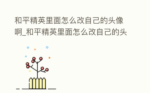 和平精英里面怎么改自己的頭像啊_和平精英里面怎么改自己的頭像啊視頻