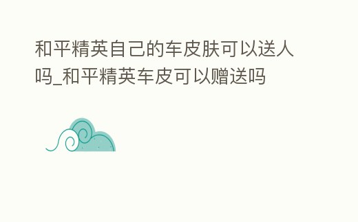 和平精英自己的車皮膚可以送人嗎_和平精英車皮可以贈送嗎