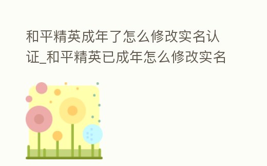 和平精英成年了怎么修改實名認證_和平精英已成年怎么修改實名認證
