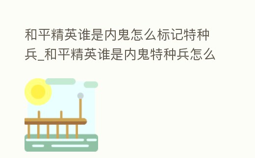 和平精英誰是內鬼怎么標記特種兵_和平精英誰是內鬼特種兵怎么拿槍