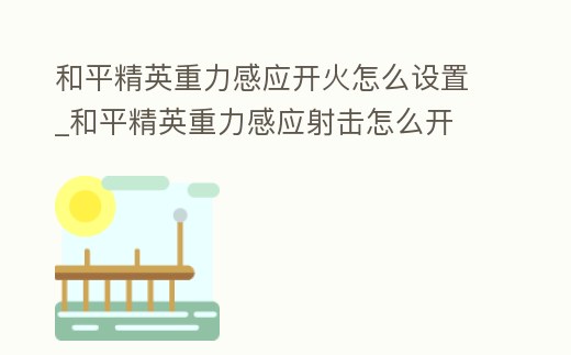 和平精英重力感應開火怎么設置_和平精英重力感應射擊怎么開