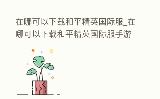在哪可以下載和平精英國際服_在哪可以下載和平精英國際服手游