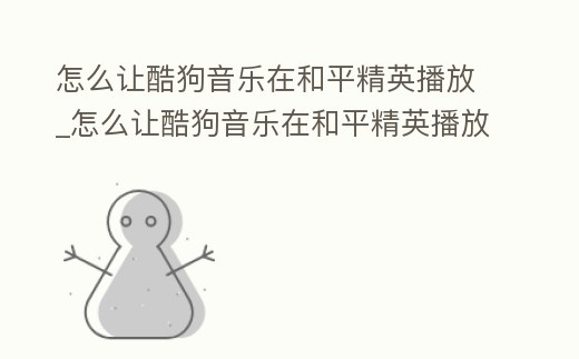 怎么讓酷狗音樂在和平精英播放_(tái)怎么讓酷狗音樂在和平精英播放音樂