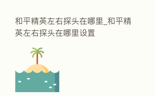 和平精英左右探頭在哪里_和平精英左右探頭在哪里設置