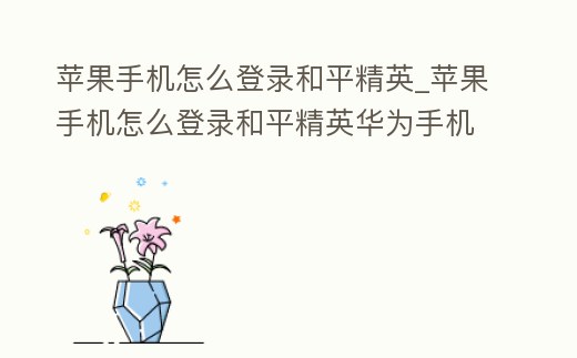 蘋果手機(jī)怎么登錄和平精英_蘋果手機(jī)怎么登錄和平精英華為手機(jī)的帳號