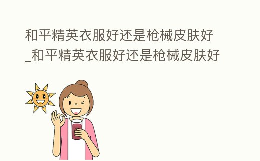 和平精英衣服好還是槍械皮膚好_和平精英衣服好還是槍械皮膚好看