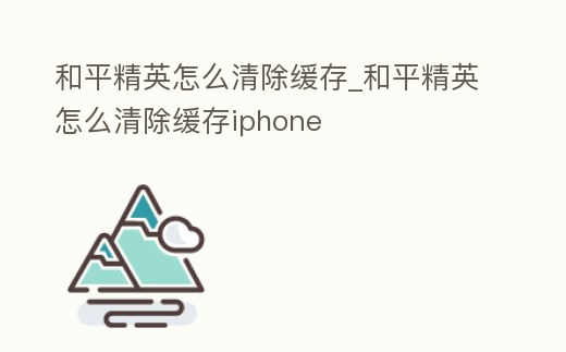 和平精英怎么清除緩存_和平精英怎么清除緩存iphone