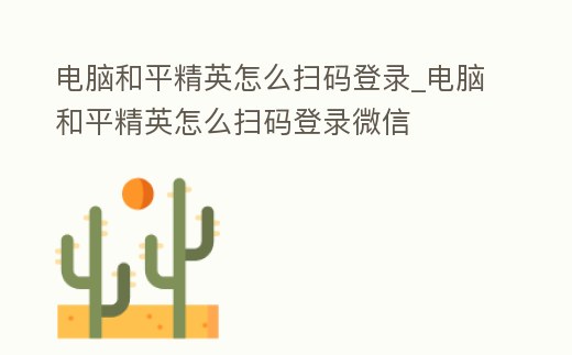 電腦和平精英怎么掃碼登錄_電腦和平精英怎么掃碼登錄微信