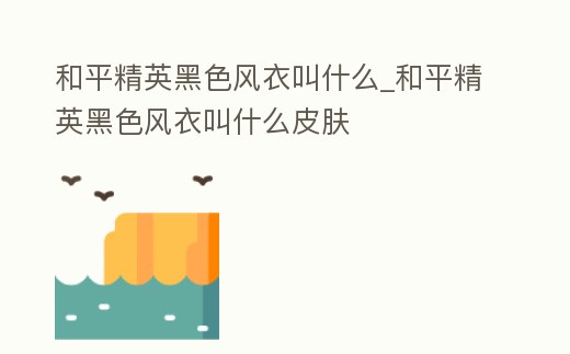 和平精英黑色風衣叫什么_和平精英黑色風衣叫什么皮膚