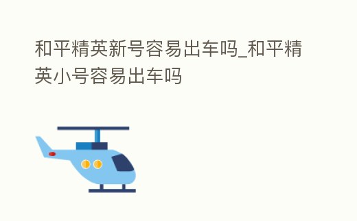 和平精英新號容易出車嗎_和平精英小號容易出車嗎