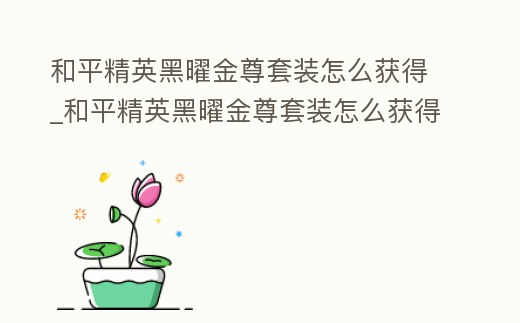 和平精英黑曜金尊套裝怎么獲得_和平精英黑曜金尊套裝怎么獲得視頻