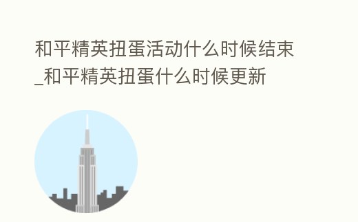 和平精英扭蛋活動什么時候結束_和平精英扭蛋什么時候更新