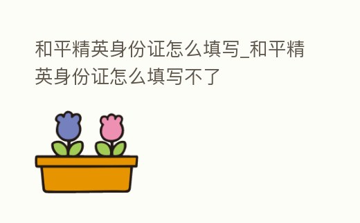 和平精英身份證怎么填寫_和平精英身份證怎么填寫不了