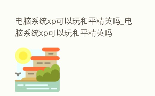 電腦系統xp可以玩和平精英嗎_電腦系統xp可以玩和平精英嗎