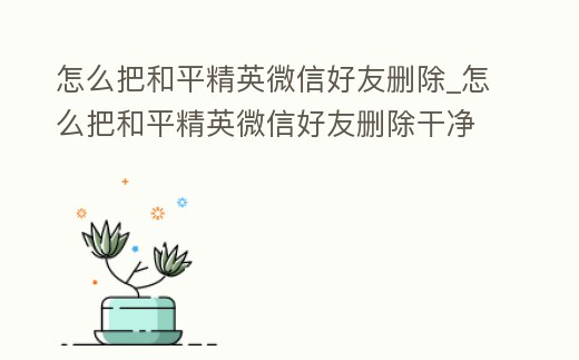 怎么把和平精英微信好友刪除_怎么把和平精英微信好友刪除干凈