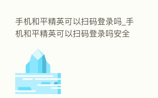 手機(jī)和平精英可以掃碼登錄嗎_手機(jī)和平精英可以掃碼登錄嗎安全嗎