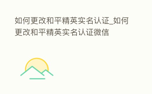 如何更改和平精英實名認證_如何更改和平精英實名認證微信