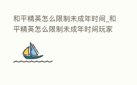 和平精英怎么限制未成年時間_和平精英怎么限制未成年時間玩家